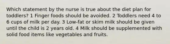 Which statement by the nurse is true about the diet plan for toddlers? 1 Finger foods should be avoided. 2 Toddlers need 4 to 6 cups of milk per day. 3 Low-fat or skim milk should be given until the child is 2 years old. 4 Milk should be supplemented with solid food items like vegetables and fruits.