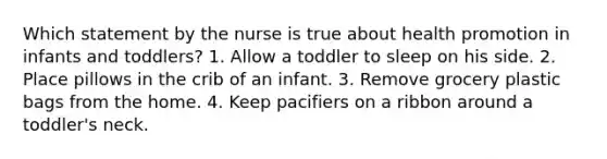 Which statement by the nurse is true about <a href='https://www.questionai.com/knowledge/kKSBgjB6Il-health-promotion' class='anchor-knowledge'>health promotion</a> in infants and toddlers? 1. Allow a toddler to sleep on his side. 2. Place pillows in the crib of an infant. 3. Remove grocery plastic bags from the home. 4. Keep pacifiers on a ribbon around a toddler's neck.