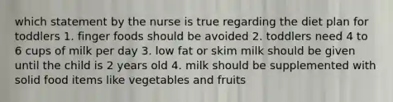 which statement by the nurse is true regarding the diet plan for toddlers 1. finger foods should be avoided 2. toddlers need 4 to 6 cups of milk per day 3. low fat or skim milk should be given until the child is 2 years old 4. milk should be supplemented with solid food items like vegetables and fruits