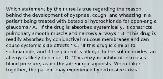 Which statement by the nurse is true regarding the reason behind the development of dyspnea, cough, and wheezing in a patient being treated with betaxolol hydrochloride for open-angle glaucoma? A. "If the drug is absorbed systemically, it constricts pulmonary smooth muscle and narrows airways." B. "This drug is readily absorbed by conjunctival mucous membranes and can cause systemic side effects." C. "If this drug is similar to sulfonamide, and if the patient is allergic to the sulfonamides, an allergy is likely to occur." D. "This enzyme inhibitor increases blood pressure, as do the adrenergic agonists. When taken together, the patient may experience hypertensive crisis."