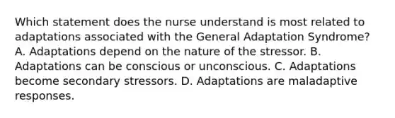 Which statement does the nurse understand is most related to adaptations associated with the General Adaptation Syndrome? A. Adaptations depend on the nature of the stressor. B. Adaptations can be conscious or unconscious. C. Adaptations become secondary stressors. D. Adaptations are maladaptive responses.