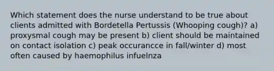 Which statement does the nurse understand to be true about clients admitted with Bordetella Pertussis (Whooping cough)? a) proxysmal cough may be present b) client should be maintained on contact isolation c) peak occurancce in fall/winter d) most often caused by haemophilus infuelnza