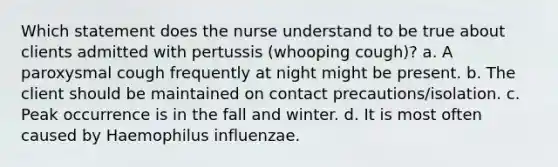 Which statement does the nurse understand to be true about clients admitted with pertussis (whooping cough)? a. A paroxysmal cough frequently at night might be present. b. The client should be maintained on contact precautions/isolation. c. Peak occurrence is in the fall and winter. d. It is most often caused by Haemophilus influenzae.