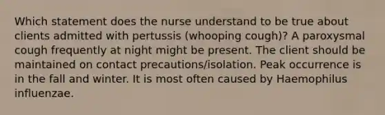 Which statement does the nurse understand to be true about clients admitted with pertussis (whooping cough)? A paroxysmal cough frequently at night might be present. The client should be maintained on contact precautions/isolation. Peak occurrence is in the fall and winter. It is most often caused by Haemophilus influenzae.