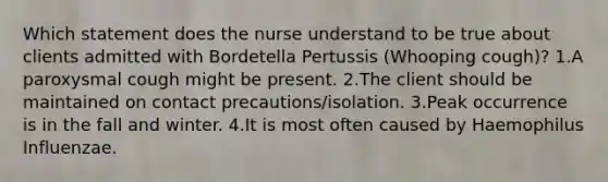 Which statement does the nurse understand to be true about clients admitted with Bordetella Pertussis (Whooping cough)? 1.A paroxysmal cough might be present. 2.The client should be maintained on contact precautions/isolation. 3.Peak occurrence is in the fall and winter. 4.It is most often caused by Haemophilus Influenzae.