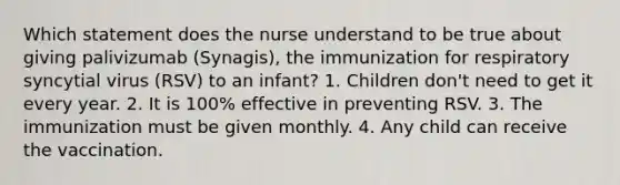 Which statement does the nurse understand to be true about giving palivizumab (Synagis), the immunization for respiratory syncytial virus (RSV) to an infant? 1. Children don't need to get it every year. 2. It is 100% effective in preventing RSV. 3. The immunization must be given monthly. 4. Any child can receive the vaccination.