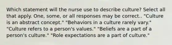 Which statement will the nurse use to describe culture? Select all that apply. One, some, or all responses may be correct.. "Culture is an abstract concept." "Behaviors in a culture rarely vary." "Culture refers to a person's values." "Beliefs are a part of a person's culture." "Role expectations are a part of culture."