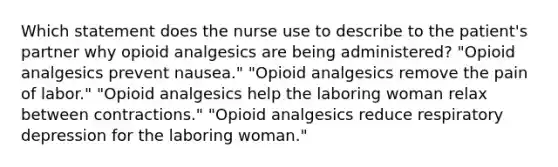 Which statement does the nurse use to describe to the patient's partner why opioid analgesics are being administered? "Opioid analgesics prevent nausea." "Opioid analgesics remove the pain of labor." "Opioid analgesics help the laboring woman relax between contractions." "Opioid analgesics reduce respiratory depression for the laboring woman."