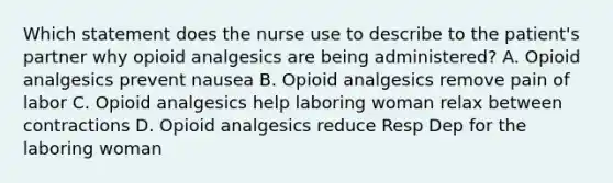 Which statement does the nurse use to describe to the patient's partner why opioid analgesics are being administered? A. Opioid analgesics prevent nausea B. Opioid analgesics remove pain of labor C. Opioid analgesics help laboring woman relax between contractions D. Opioid analgesics reduce Resp Dep for the laboring woman