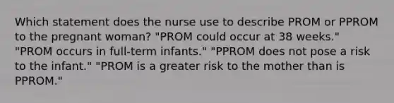 Which statement does the nurse use to describe PROM or PPROM to the pregnant woman? "PROM could occur at 38 weeks." "PROM occurs in full-term infants." "PPROM does not pose a risk to the infant." "PROM is a greater risk to the mother than is PPROM."