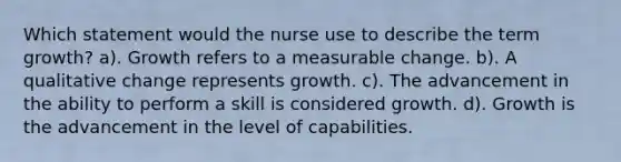 Which statement would the nurse use to describe the term growth? a). Growth refers to a measurable change. b). A qualitative change represents growth. c). The advancement in the ability to perform a skill is considered growth. d). Growth is the advancement in the level of capabilities.