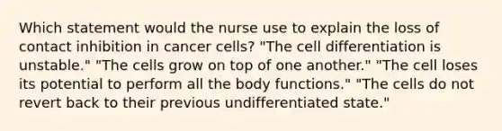 Which statement would the nurse use to explain the loss of contact inhibition in cancer cells? "The cell differentiation is unstable." "The cells grow on top of one another." "The cell loses its potential to perform all the body functions." "The cells do not revert back to their previous undifferentiated state."