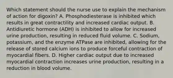 Which statement should the nurse use to explain the mechanism of action for​ digoxin? A. Phosphodiesterase is inhibited which results in great contractility and increased cardiac output. B. Antidiuretic hormone​ (ADH) is inhibited to allow for increased urine​ production, resulting in reduced fluid volume. C. ​Sodium, potassium, and the enzyme ATPase are​ inhibited, allowing for the release of stored calcium ions to produce forceful contraction of myocardial fibers. D. Higher cardiac output due to increased myocardial contraction increases urine​ production, resulting in a reduction in blood volume.