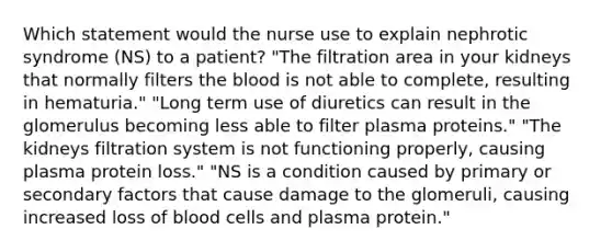 Which statement would the nurse use to explain nephrotic syndrome (NS) to a patient? "The filtration area in your kidneys that normally filters the blood is not able to complete, resulting in hematuria." "Long term use of diuretics can result in the glomerulus becoming less able to filter plasma proteins." "The kidneys filtration system is not functioning properly, causing plasma protein loss." "NS is a condition caused by primary or secondary factors that cause damage to the glomeruli, causing increased loss of blood cells and plasma protein."