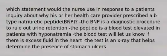 which statement would the nurse use in response to a patients inquiry about why his or her health care provider prescribed a b-type natriuretic peptide(BNP)? -the BNP is a diagnostic procedure to rule out urine retention -the peptide is a blood test elevated in patients with hyponatremia -the blood test will let us know if there is excess fluid in the heart -the test is an x-ray that helps determine the presence of stomach ulcers