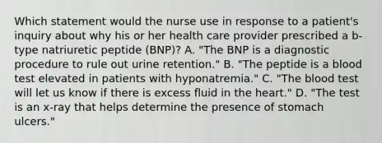 Which statement would the nurse use in response to a patient's inquiry about why his or her health care provider prescribed a b-type natriuretic peptide (BNP)? A. "The BNP is a diagnostic procedure to rule out urine retention." B. "The peptide is a blood test elevated in patients with hyponatremia." C. "The blood test will let us know if there is excess fluid in the heart." D. "The test is an x-ray that helps determine the presence of stomach ulcers."