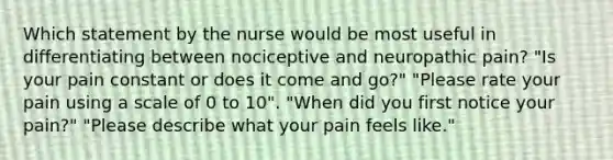 Which statement by the nurse would be most useful in differentiating between nociceptive and neuropathic pain? "Is your pain constant or does it come and go?" "Please rate your pain using a scale of 0 to 10". "When did you first notice your pain?" "Please describe what your pain feels like."