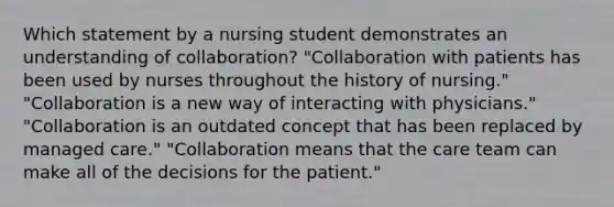 Which statement by a nursing student demonstrates an understanding of collaboration? "Collaboration with patients has been used by nurses throughout the history of nursing." "Collaboration is a new way of interacting with physicians." "Collaboration is an outdated concept that has been replaced by managed care." "Collaboration means that the care team can make all of the decisions for the patient."