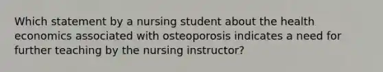 Which statement by a nursing student about the health economics associated with osteoporosis indicates a need for further teaching by the nursing instructor?