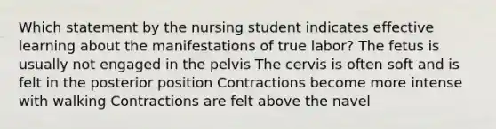 Which statement by the nursing student indicates effective learning about the manifestations of true labor? The fetus is usually not engaged in the pelvis The cervis is often soft and is felt in the posterior position Contractions become more intense with walking Contractions are felt above the navel