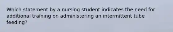 Which statement by a nursing student indicates the need for additional training on administering an intermittent tube feeding?