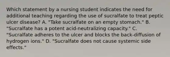 Which statement by a nursing student indicates the need for additional teaching regarding the use of sucralfate to treat peptic ulcer disease? A. "Take sucralfate on an empty stomach." B. "Sucralfate has a potent acid-neutralizing capacity." C. "Sucralfate adheres to the ulcer and blocks the back-diffusion of hydrogen ions." D. "Sucralfate does not cause systemic side effects."