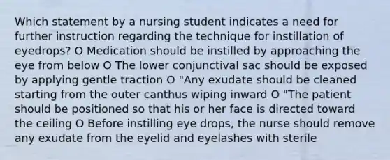 Which statement by a nursing student indicates a need for further instruction regarding the technique for instillation of eyedrops? O Medication should be instilled by approaching the eye from below O The lower conjunctival sac should be exposed by applying gentle traction O "Any exudate should be cleaned starting from the outer canthus wiping inward O "The patient should be positioned so that his or her face is directed toward the ceiling O Before instilling eye drops, the nurse should remove any exudate from the eyelid and eyelashes with sterile