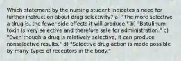 Which statement by the nursing student indicates a need for further instruction about drug selectivity? a) "The more selective a drug is, the fewer side effects it will produce." b) "Botulinum toxin is very selective and therefore safe for administration." c) "Even though a drug is relatively selective, it can produce nonselective results." d) "Selective drug action is made possible by many types of receptors in the body."