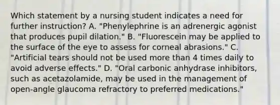 Which statement by a nursing student indicates a need for further instruction? A. "Phenylephrine is an adrenergic agonist that produces pupil dilation." B. "Fluorescein may be applied to the surface of the eye to assess for corneal abrasions." C. "Artificial tears should not be used more than 4 times daily to avoid adverse effects." D. "Oral carbonic anhydrase inhibitors, such as acetazolamide, may be used in the management of open-angle glaucoma refractory to preferred medications."