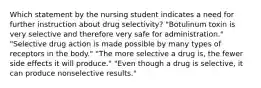 Which statement by the nursing student indicates a need for further instruction about drug selectivity? "Botulinum toxin is very selective and therefore very safe for administration." "Selective drug action is made possible by many types of receptors in the body." "The more selective a drug is, the fewer side effects it will produce." "Even though a drug is selective, it can produce nonselective results."