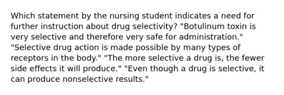 Which statement by the nursing student indicates a need for further instruction about drug selectivity? "Botulinum toxin is very selective and therefore very safe for administration." "Selective drug action is made possible by many types of receptors in the body." "The more selective a drug is, the fewer side effects it will produce." "Even though a drug is selective, it can produce nonselective results."