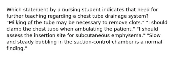 Which statement by a nursing student indicates that need for further teaching regarding a chest tube drainage system? "Milking of the tube may be necessary to remove clots." "I should clamp the chest tube when ambulating the patient." "I should assess the insertion site for subcutaneous emphysema." "Slow and steady bubbling in the suction-control chamber is a normal finding."