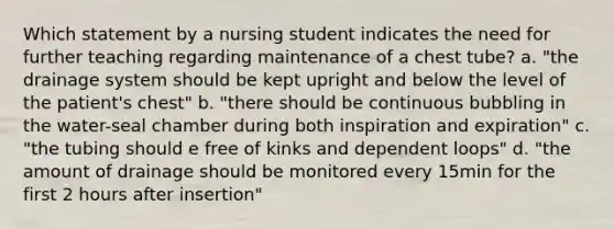 Which statement by a nursing student indicates the need for further teaching regarding maintenance of a chest tube? a. "the drainage system should be kept upright and below the level of the patient's chest" b. "there should be continuous bubbling in the water-seal chamber during both inspiration and expiration" c. "the tubing should e free of kinks and dependent loops" d. "the amount of drainage should be monitored every 15min for the first 2 hours after insertion"