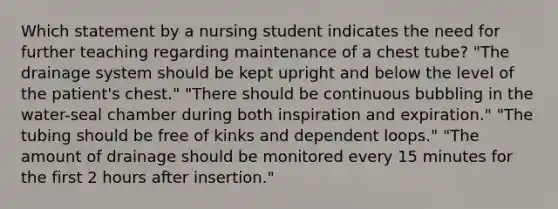 Which statement by a nursing student indicates the need for further teaching regarding maintenance of a chest tube? "The drainage system should be kept upright and below the level of the patient's chest." "There should be continuous bubbling in the water-seal chamber during both inspiration and expiration." "The tubing should be free of kinks and dependent loops." "The amount of drainage should be monitored every 15 minutes for the first 2 hours after insertion."