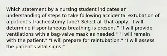 Which statement by a nursing student indicates an understanding of steps to take following accidental extubation of a patient's tracheostomy tube? Select all that apply. "I will determine if spontaneous breathing is present." "I will provide ventilations with a bag-valve mask as needed." "I will remain with the patient." "I will prepare for reintubation." "I will assess the patient's vital signs."