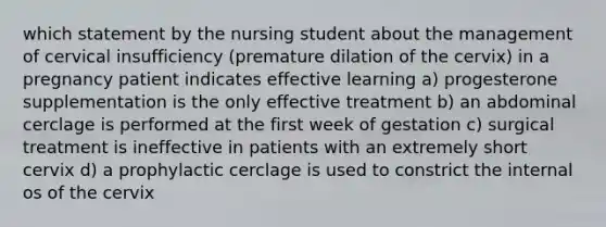 which statement by the nursing student about the management of cervical insufficiency (premature dilation of the cervix) in a pregnancy patient indicates effective learning a) progesterone supplementation is the only effective treatment b) an abdominal cerclage is performed at the first week of gestation c) surgical treatment is ineffective in patients with an extremely short cervix d) a prophylactic cerclage is used to constrict the internal os of the cervix