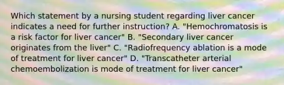 Which statement by a nursing student regarding liver cancer indicates a need for further instruction? A. "Hemochromatosis is a risk factor for liver cancer" B. "Secondary liver cancer originates from the liver" C. "Radiofrequency ablation is a mode of treatment for liver cancer" D. "Transcatheter arterial chemoembolization is mode of treatment for liver cancer"