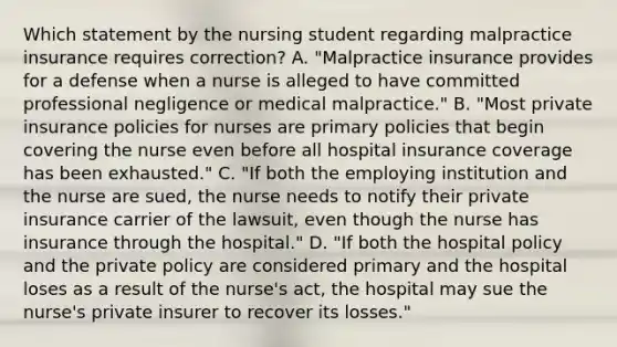 Which statement by the nursing student regarding malpractice insurance requires correction? A. "Malpractice insurance provides for a defense when a nurse is alleged to have committed professional negligence or medical malpractice." B. "Most private insurance policies for nurses are primary policies that begin covering the nurse even before all hospital insurance coverage has been exhausted." C. "If both the employing institution and the nurse are sued, the nurse needs to notify their private insurance carrier of the lawsuit, even though the nurse has insurance through the hospital." D. "If both the hospital policy and the private policy are considered primary and the hospital loses as a result of the nurse's act, the hospital may sue the nurse's private insurer to recover its losses."