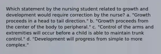 Which statement by the nursing student related to growth and development would require correction by the nurse? a. "Growth proceeds in a head to tail direction." b. "Growth proceeds from the center of the body to peripheral." c. "Control of the arms and extremities will occur before a child is able to maintain trunk control." d. "Development will progress from simple to more complex."