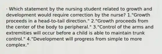 · Which statement by the nursing student related to growth and development would require correction by the nurse? 1."Growth proceeds in a head-to-tail direction." 2."Growth proceeds from the center of the body to peripheral." 3."Control of the arms and extremities will occur before a child is able to maintain trunk control." 4."Development will progress from simple to more complex."