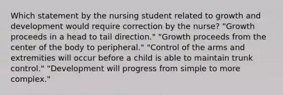 Which statement by the nursing student related to growth and development would require correction by the nurse? "Growth proceeds in a head to tail direction." "Growth proceeds from the center of the body to peripheral." "Control of the arms and extremities will occur before a child is able to maintain trunk control." "Development will progress from simple to more complex."