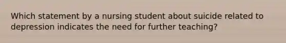 Which statement by a nursing student about suicide related to depression indicates the need for further teaching?