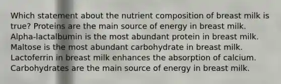 Which statement about the nutrient composition of breast milk is true? Proteins are the main source of energy in breast milk. Alpha-lactalbumin is the most abundant protein in breast milk. Maltose is the most abundant carbohydrate in breast milk. Lactoferrin in breast milk enhances the absorption of calcium. Carbohydrates are the main source of energy in breast milk.