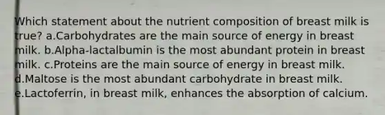 Which statement about the nutrient composition of breast milk is true? a.Carbohydrates are the main source of energy in breast milk. b.Alpha-lactalbumin is the most abundant protein in breast milk. c.Proteins are the main source of energy in breast milk. d.Maltose is the most abundant carbohydrate in breast milk. e.Lactoferrin, in breast milk, enhances the absorption of calcium.