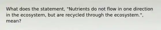 What does the statement, "Nutrients do not flow in one direction in the ecosystem, but are recycled through the ecosystem.", mean?