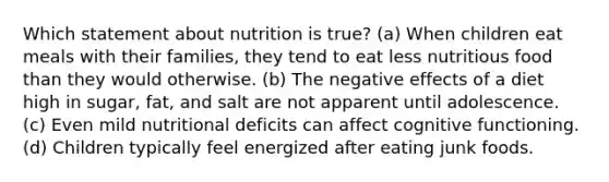 Which statement about nutrition is true? (a) When children eat meals with their families, they tend to eat less nutritious food than they would otherwise. (b) The negative effects of a diet high in sugar, fat, and salt are not apparent until adolescence. (c) Even mild nutritional deficits can affect cognitive functioning. (d) Children typically feel energized after eating junk foods.