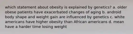 which statement about obesity is explained by genetics? a. older obese patients have exacerbated changes of aging b. android body shape and weight gain are influenced by genetics c. white americans have higher obesity than African americans d. mean have a harder time losing weight