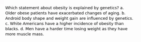 Which statement about obesity is explained by genetics? a. Older obese patients have exacerbated changes of aging. b. Android body shape and weight gain are influenced by genetics. c. White Americans have a higher incidence of obesity than blacks. d. Men have a harder time losing weight as they have more muscle mass.