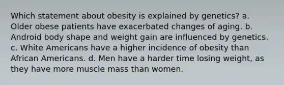 Which statement about obesity is explained by genetics? a. Older obese patients have exacerbated changes of aging. b. Android body shape and weight gain are influenced by genetics. c. White Americans have a higher incidence of obesity than African Americans. d. Men have a harder time losing weight, as they have more muscle mass than women.