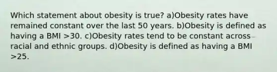 Which statement about obesity is true? a)Obesity rates have remained constant over the last 50 years. b)Obesity is defined as having a BMI >30. c)Obesity rates tend to be constant across racial and ethnic groups. d)Obesity is defined as having a BMI >25.